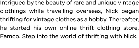 Intrigued by the beauty of rare and unique vintage clothings while travelling overseas, Nick began thrifting for vint   