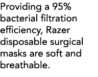 Providing a 95% bacterial filtration efficiency, Razer disposable surgical masks are soft and breathable  