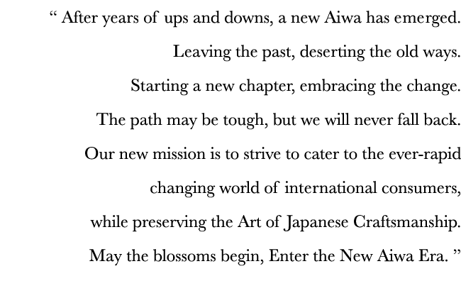   After years of ups and downs, a new Aiwa has emerged  Leaving the past, deserting the old ways  Starting a new chap   