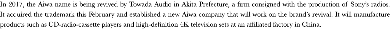In 2017, the Aiwa name is being revived by Towada Audio in Akita Prefecture, a firm consigned with the production of    