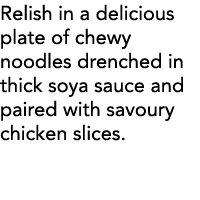 Relish in a delicious plate of chewy noodles drenched in thick soya sauce and paired with savoury chicken slices  