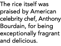 The rice itself was praised by American celebrity chef, Anthony Bourdain, for being exceptionally fragrant and delici   