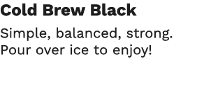Cold Brew Black Simple, balanced, strong  Pour over ice to enjoy 