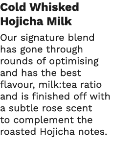 Cold Whisked Hojicha Milk Our signature blend has gone through rounds of optimising and has the best flavour, milk:te   