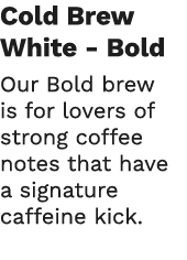 Cold Brew White - Bold Our Bold brew is for lovers of strong coffee notes that have a signature caffeine kick  