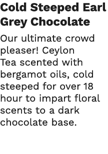Cold Steeped Earl Grey Chocolate Our ultimate crowd pleaser  Ceylon Tea scented with bergamot oils, cold steeped for    