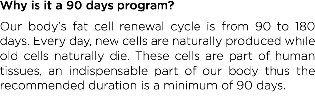 Why is it a 90 days program  Our body s fat cell renewal cycle is from 90 to 180 days  Every day, new cells are natur   