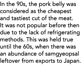 In the 90s, the pork belly was considered as the cheapest and tastiest cut of the meat  It was not popular before the   