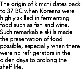The origin of kimchi dates back to 37 BC when Koreans were highly skilled in fermenting food such as fish and wine  S   