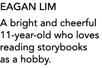 EAGAN LIM A bright and cheerful 11-year-old who loves reading storybooks as a hobby 