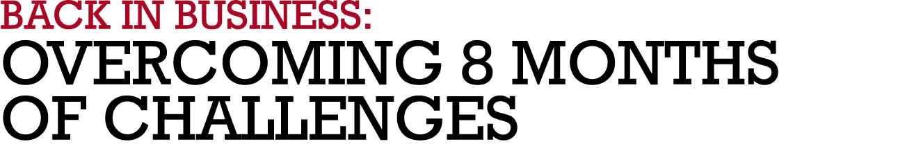 BACK IN BUSINESS: OVERCOMING 8 MONTHS OF CHALLENGES