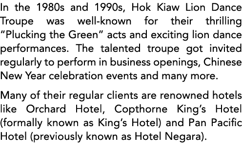 In the 1980s and 1990s, Hok Kiaw Lion Dance Troupe was well-known for their thrilling  Plucking the Green  acts and e   