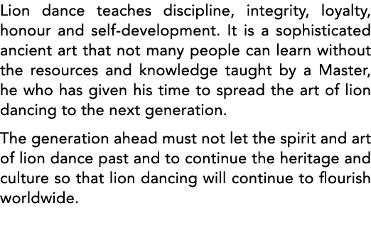 Lion dance teaches discipline, integrity, loyalty, honour and self-development  It is a sophisticated ancient art tha   