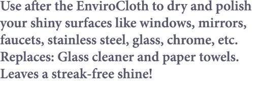 Use after the EnviroCloth to dry and polish your shiny surfaces like windows, mirrors, faucets, stainless steel, glas   
